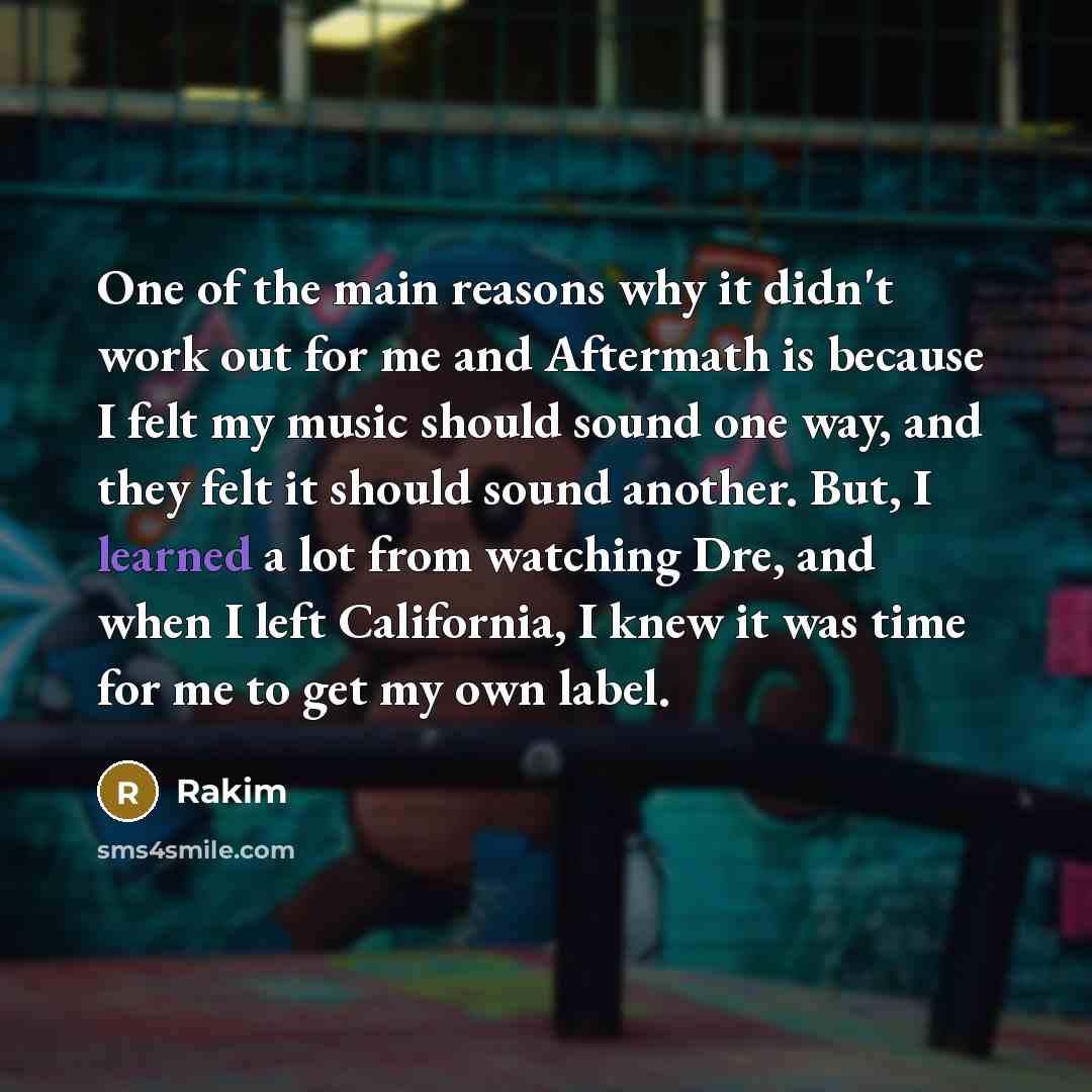 “One of the main reasons why it didn't work out for me and Aftermath is because I felt my music should sound one way, and they felt it should sound another. But, I learned a lot from watching Dre, and when I left California, I knew it was time for me to get my own label.” quote by Rakim