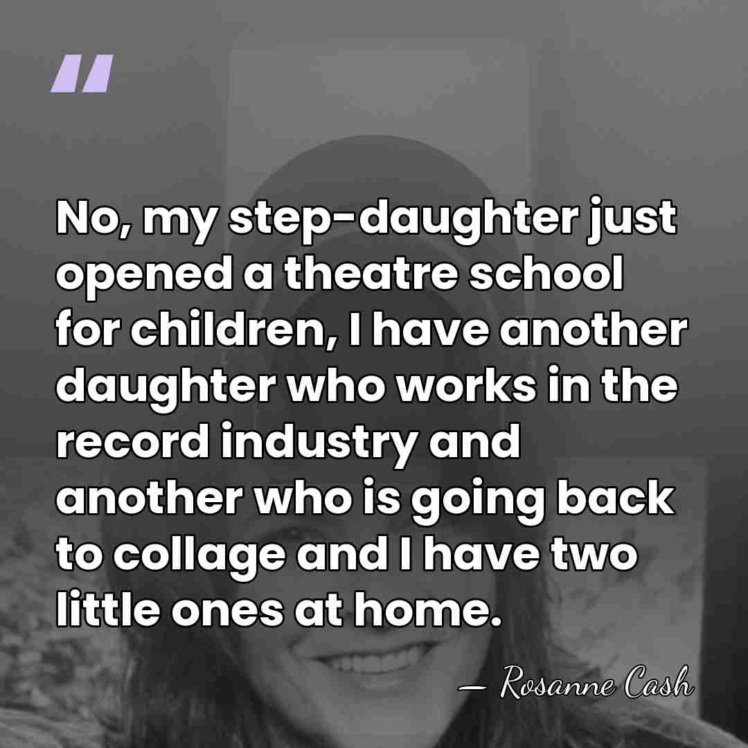 No, my step-daughter just opened a theatre school for children, I have&hellip; - Rosanne Cash