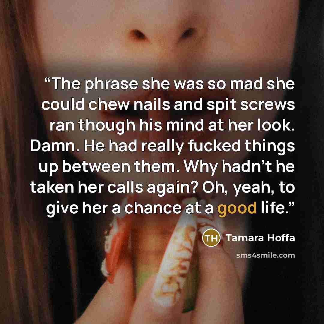 “The phrase she was so mad she could chew nails and spit screws ran though his mind at her look. Damn. He had really fucked things up between them. Why hadn’t he taken her calls again? Oh, yeah, to give her a chance at a good life.” quote by Tamara Hoffa