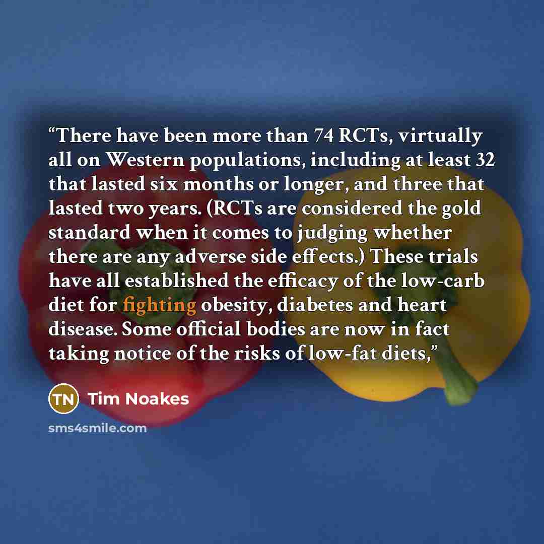 “There have been more than 74 RCTs, virtually all on Western populations, including at least 32 that lasted six months or longer, and three that lasted two years. (RCTs are considered the gold standard when it comes to judging whether there are any adverse side effects.) These trials have all…” quote by Tim Noakes
