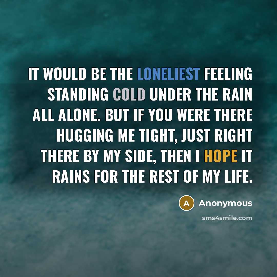 “It would be the loneliest feeling standing cold under the rain all alone. But if you were there hugging me tight, just right there by my side, then I hope it rains for the rest of my life.” quote by Anonymous