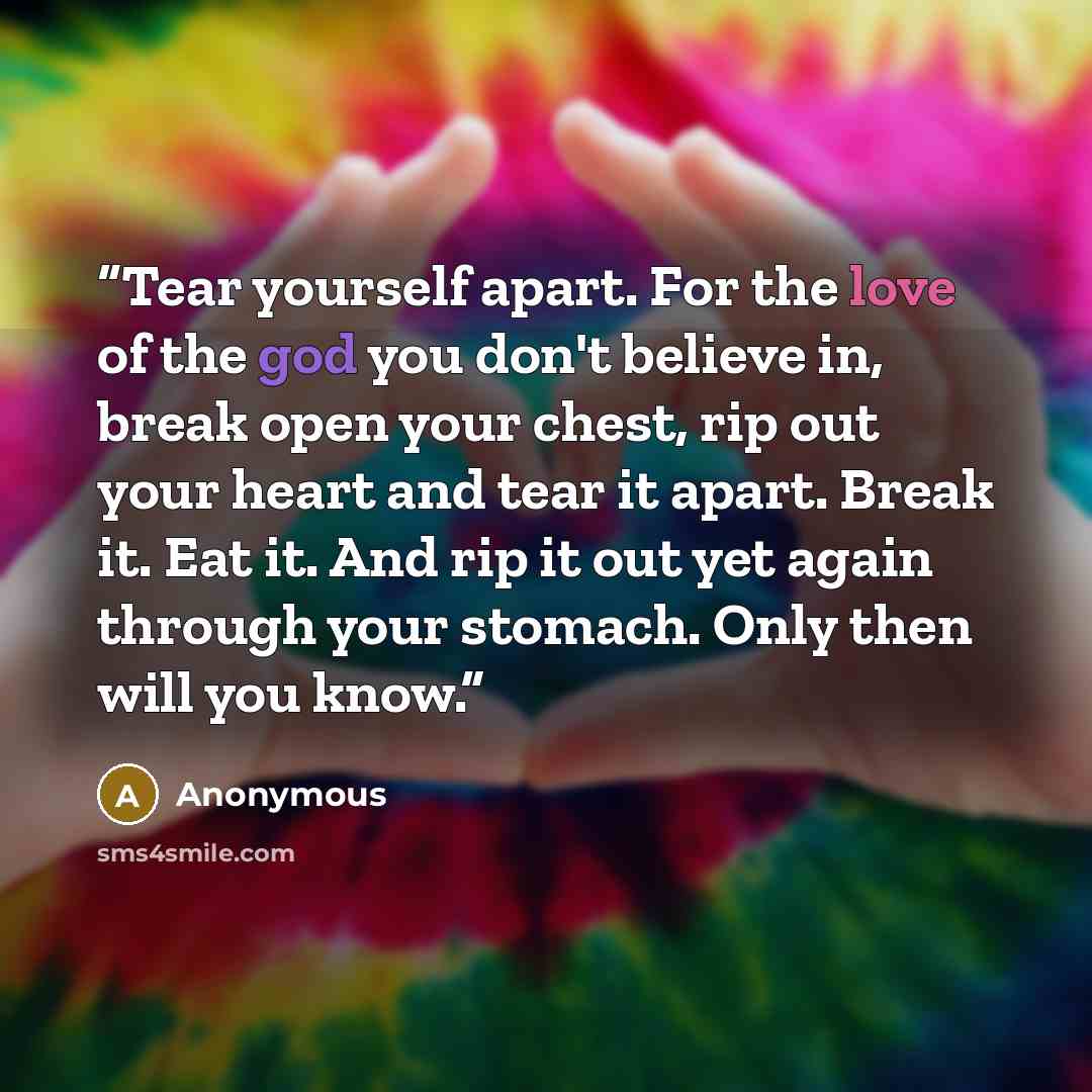 “Tear yourself apart. For the love of the god you don't believe in, break open your chest, rip out your heart and tear it apart. Break it. Eat it. And rip it out yet again through your stomach. Only then will you know.” quote by Anonymous