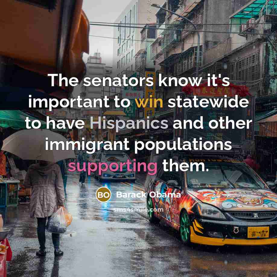 “The senators know it's important to win statewide to have Hispanics and other immigrant populations supporting them.” quote by Barack Obama