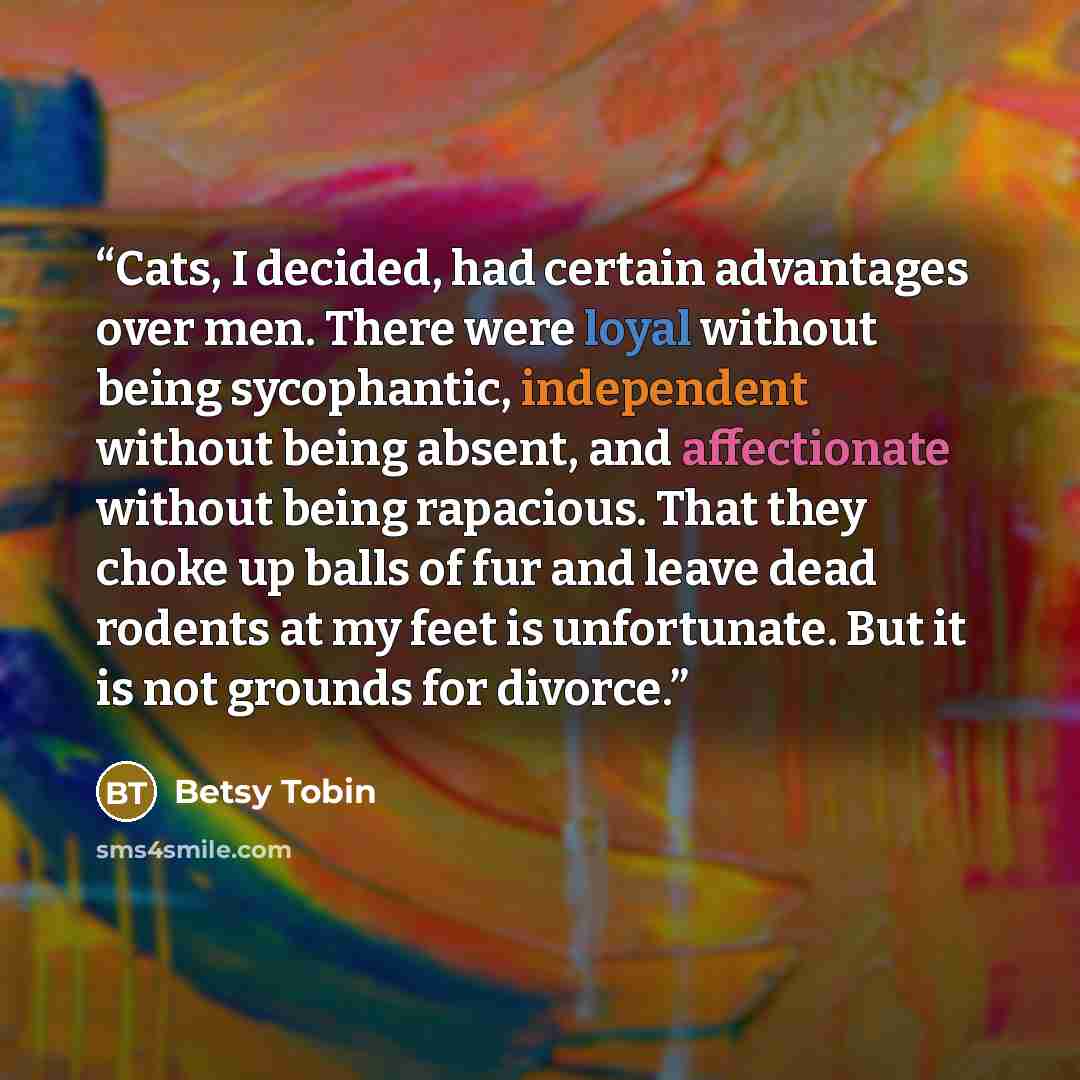 “Cats, I decided, had certain advantages over men. There were loyal without being sycophantic, independent without being absent, and affectionate without being rapacious. That they choke up balls of fur and leave dead rodents at my feet is unfortunate. But it is not grounds for divorce.” quote by Betsy Tobin