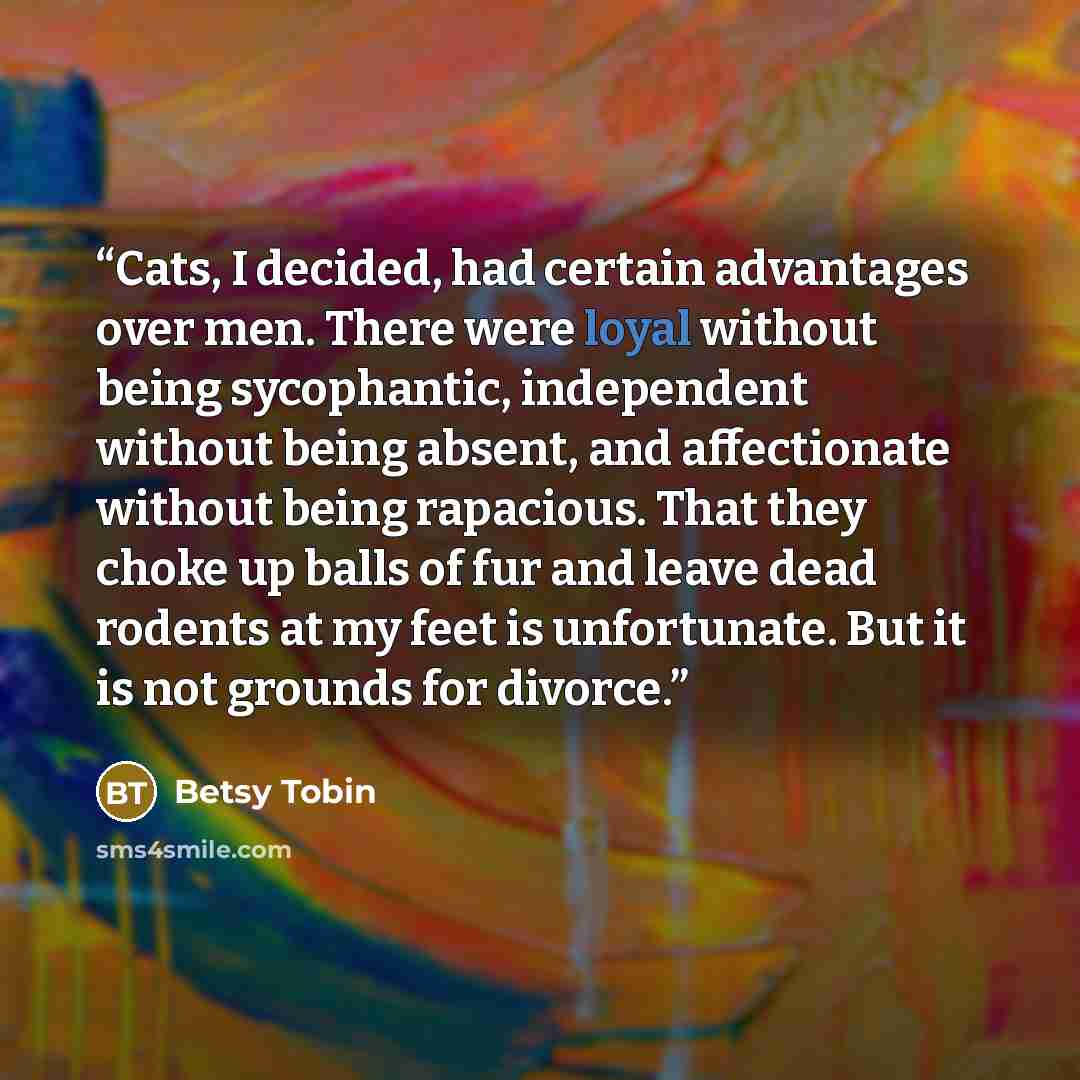 “Cats, I decided, had certain advantages over men. There were loyal without being sycophantic, independent without being absent, and affectionate without being rapacious. That they choke up balls of fur and leave dead rodents at my feet is unfortunate. But it is not grounds for divorce.” quote by Betsy Tobin
