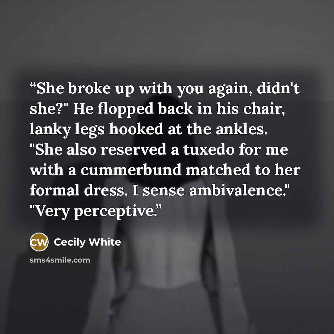 “She broke up with you again, didn't she?" He flopped back in his chair, lanky legs hooked at the ankles. "She also reserved a tuxedo for me with a cummerbund matched to her formal dress. I sense ambivalence." "Very perceptive.” quote by Cecily White