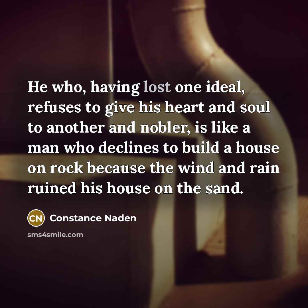 “He who, having lost one ideal, refuses to give his heart and soul to another and nobler, is like a man who declines to build a house on rock because the wind and rain ruined his house on the sand.” quote by Constance Naden