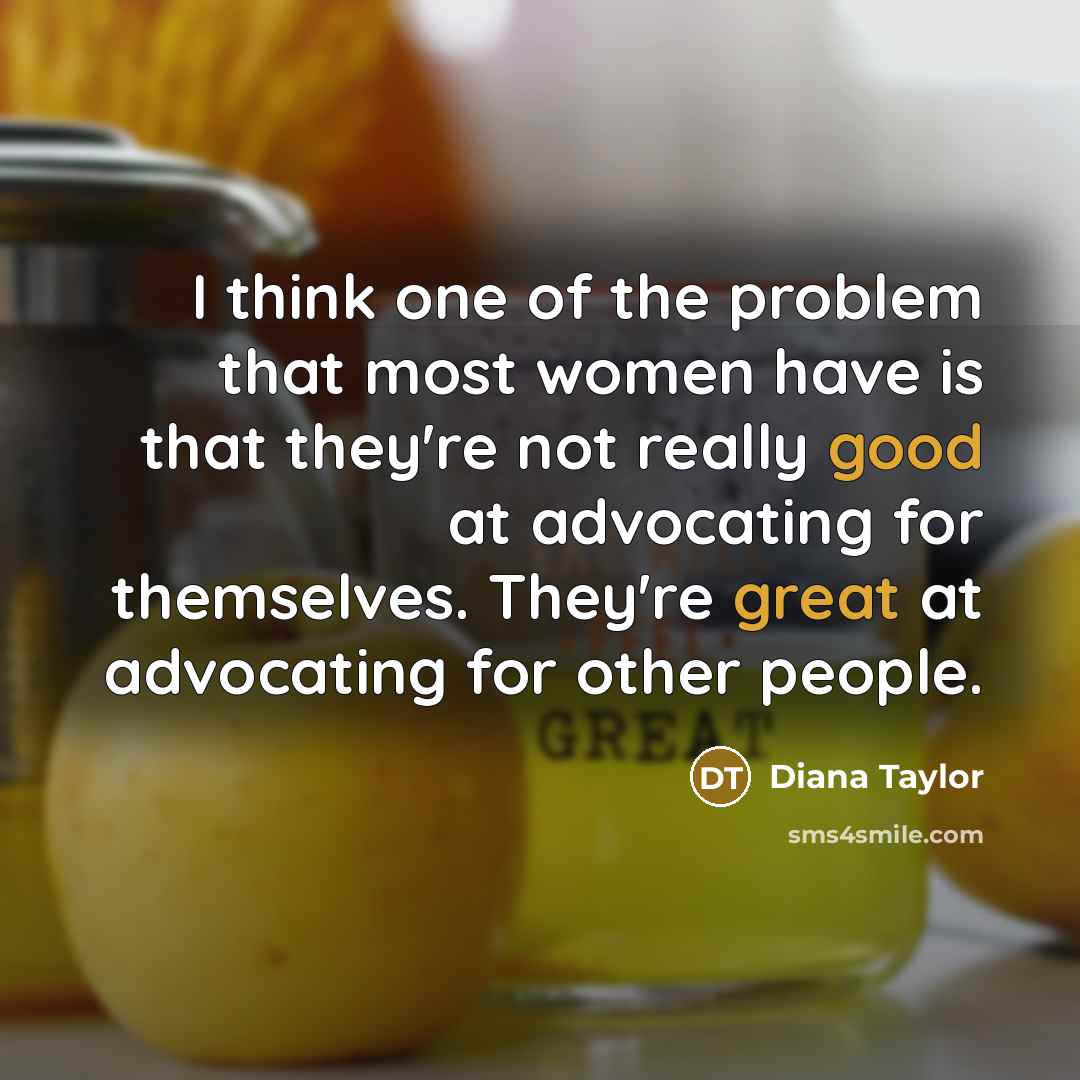 “I think one of the problem that most women have is that they're not really good at advocating for themselves. They're great at advocating for other people.” quote by Diana Taylor