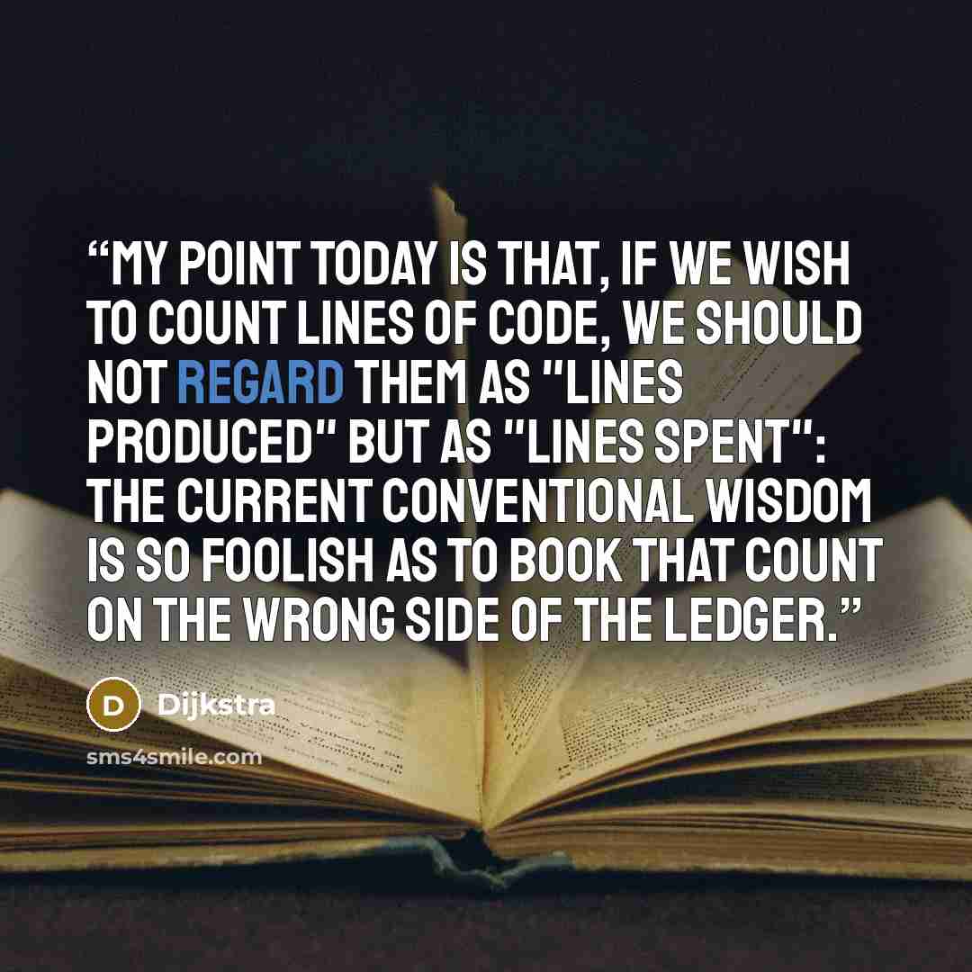 “My point today is that, if we wish to count lines of code, we should not regard them as "lines produced" but as "lines spent": the current conventional wisdom is so foolish as to book that count on the wrong side of the ledger.” quote by Dijkstra