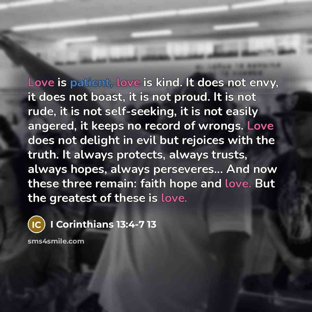 “Love is patient, love is kind. It does not envy, it does not boast, it is not proud. It is not rude, it is not self-seeking, it is not easily angered, it keeps no record of wrongs. Love does not delight in evil but rejoices with the truth. It always protects, always trusts, always hopes, always…” quote by I Corinthians 13:4-7 13
