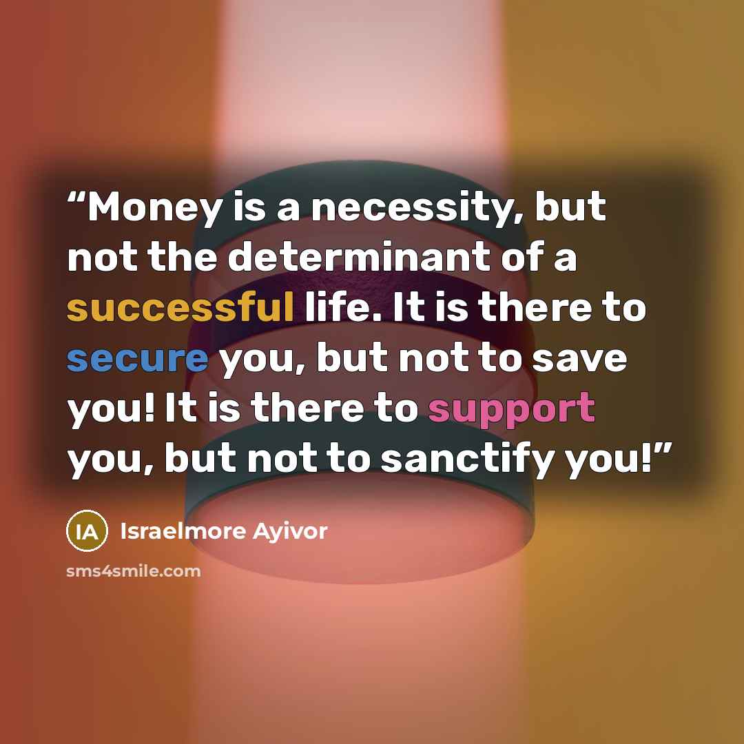 “Money is a necessity, but not the determinant of a successful life. It is there to secure you, but not to save you! It is there to support you, but not to sanctify you!” quote by Israelmore Ayivor