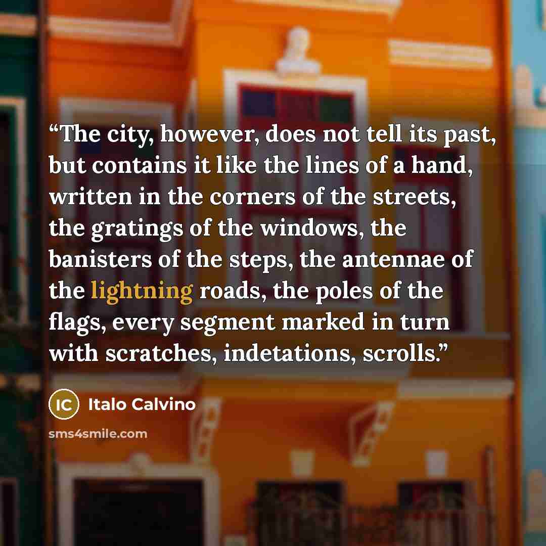 “The city, however, does not tell its past, but contains it like the lines of a hand, written in the corners of the streets, the gratings of the windows, the banisters of the steps, the antennae of the lightning roads, the poles of the flags, every segment marked in turn with scratches…” quote by Italo Calvino