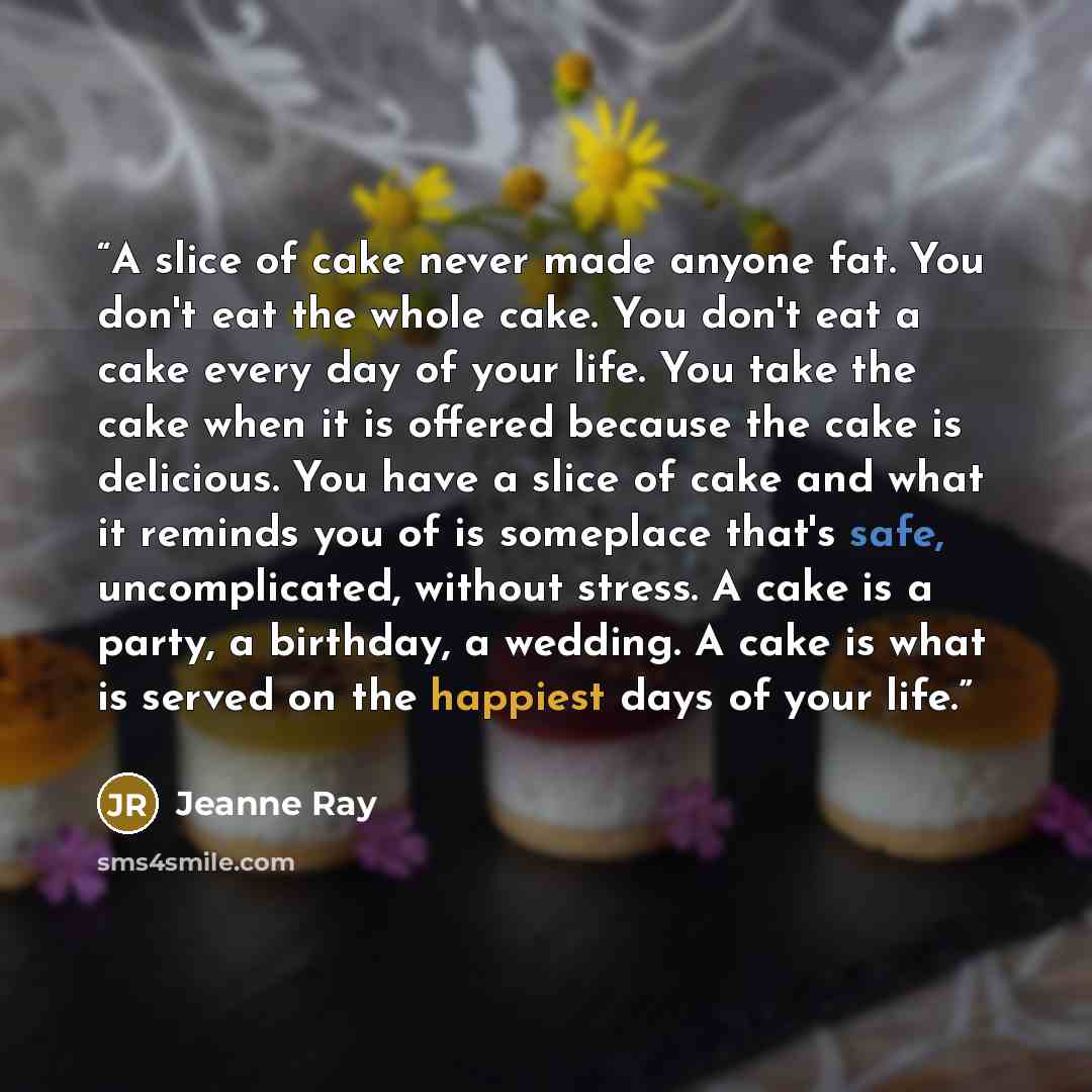 “A slice of cake never made anyone fat. You don't eat the whole cake. You don't eat a cake every day of your life. You take the cake when it is offered because the cake is delicious. You have a slice of cake and what it reminds you of is someplace that's safe, uncomplicated, without stress. A cake…” quote by Jeanne Ray