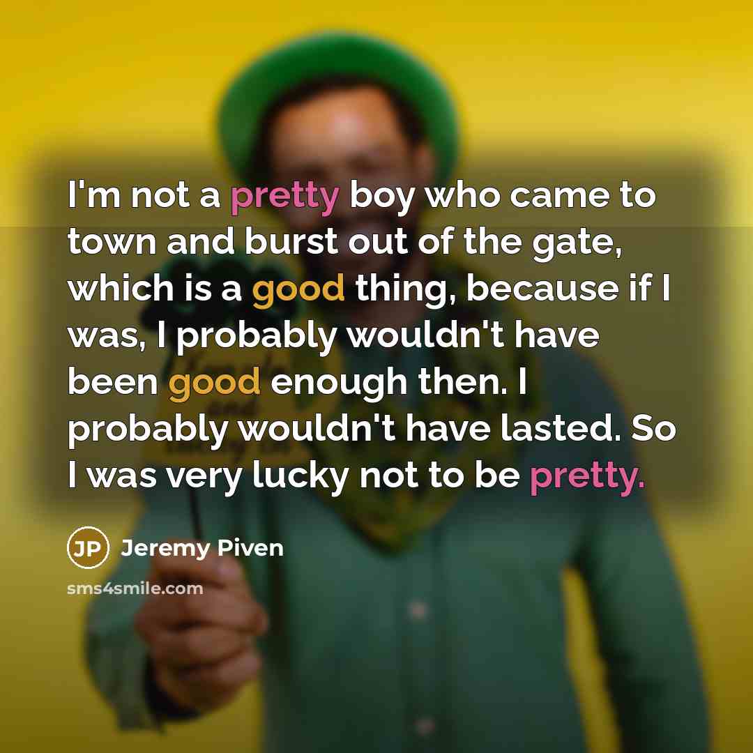 “I'm not a pretty boy who came to town and burst out of the gate, which is a good thing, because if I was, I probably wouldn't have been good enough then. I probably wouldn't have lasted. So I was very lucky not to be pretty.” quote by Jeremy Piven