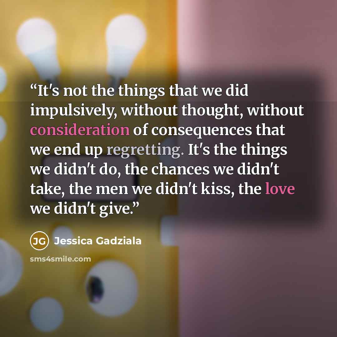 “It's not the things that we did impulsively, without thought, without consideration of consequences that we end up regretting. It's the things we didn't do, the chances we didn't take, the men we didn't kiss, the love we didn't give.” quote by Jessica Gadziala