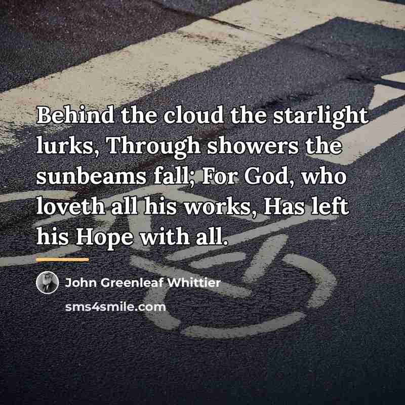 “Behind the cloud the starlight lurks, Through showers the sunbeams…” quote by John Greenleaf Whittier