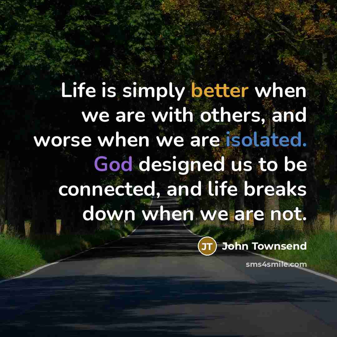 “Life is simply better when we are with others, and worse when we are isolated. God designed us to be connected, and life breaks down when we are not.” quote by John Townsend
