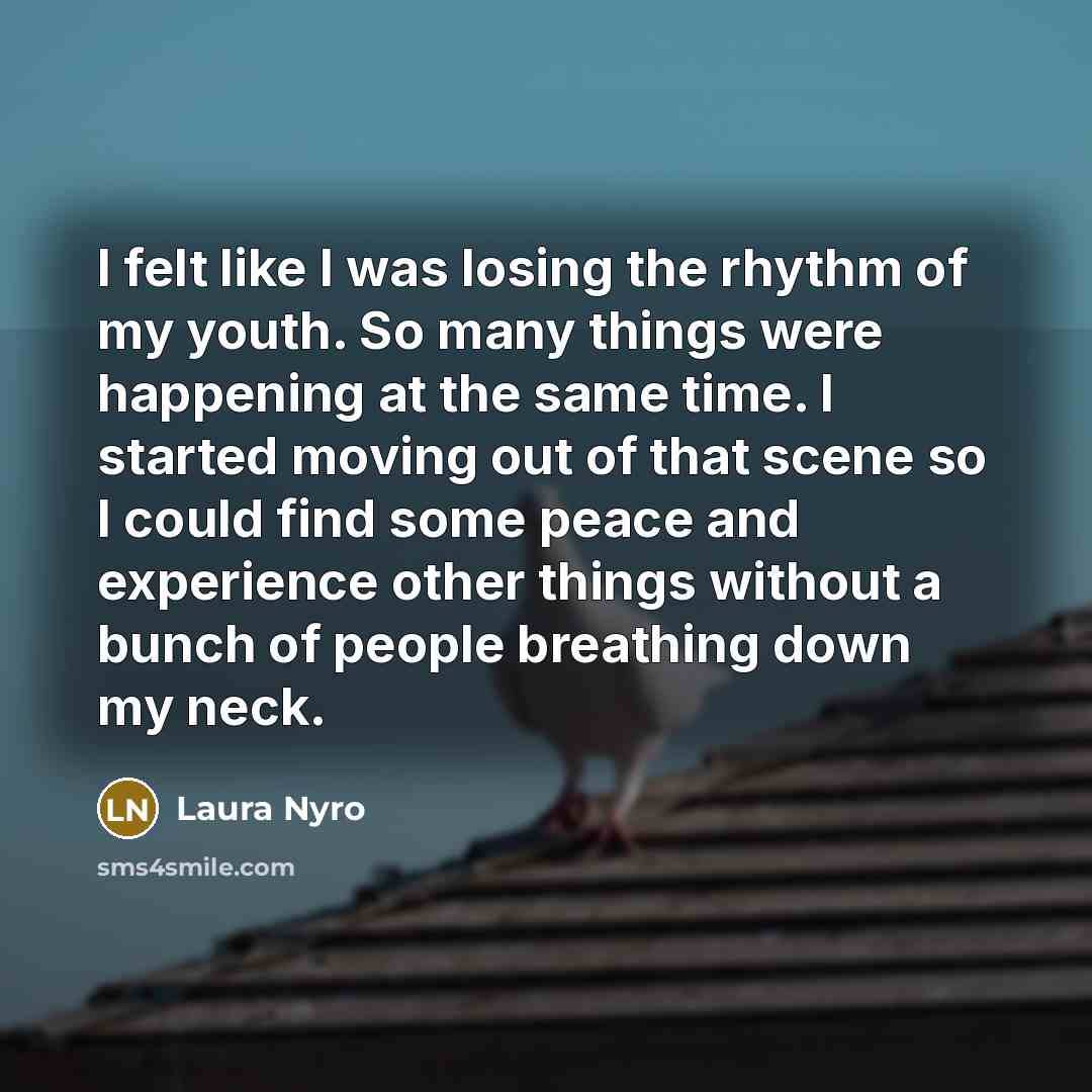 “I felt like I was losing the rhythm of my youth. So many things were happening at the same time. I started moving out of that scene so I could find some peace and experience other things without a bunch of people breathing down my neck.” quote by Laura Nyro