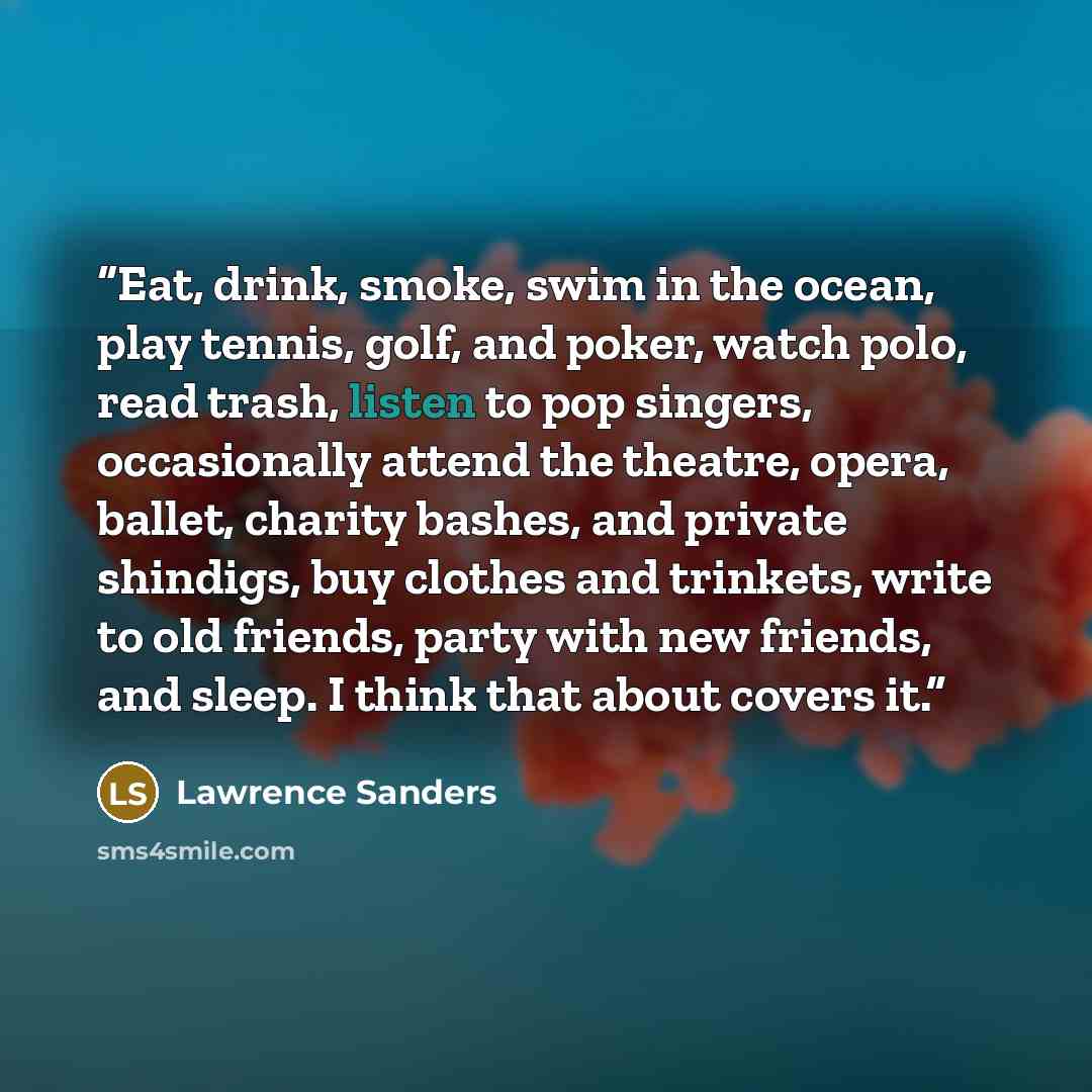 “Eat, drink, smoke, swim in the ocean, play tennis, golf, and poker, watch polo, read trash, listen to pop singers, occasionally attend the theatre, opera, ballet, charity bashes, and private shindigs, buy clothes and trinkets, write to old friends, party with new friends, and sleep. I think that…” quote by Lawrence Sanders