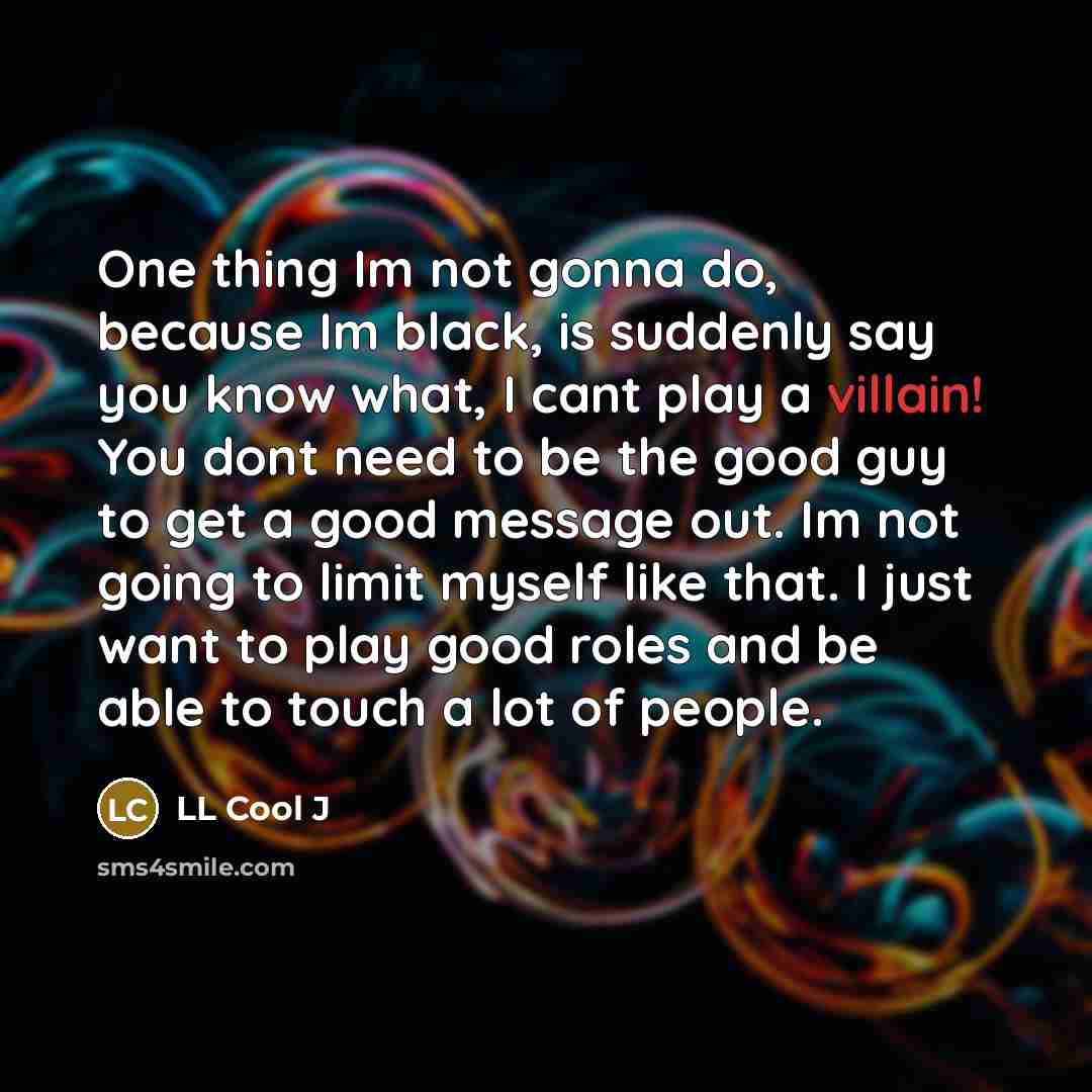 “One thing Im not gonna do, because Im black, is suddenly say you know what, I cant play a villain! You dont need to be the good guy to get a good message out. Im not going to limit myself like that. I just want to play good roles and be able to touch a lot of people.” quote by LL Cool J