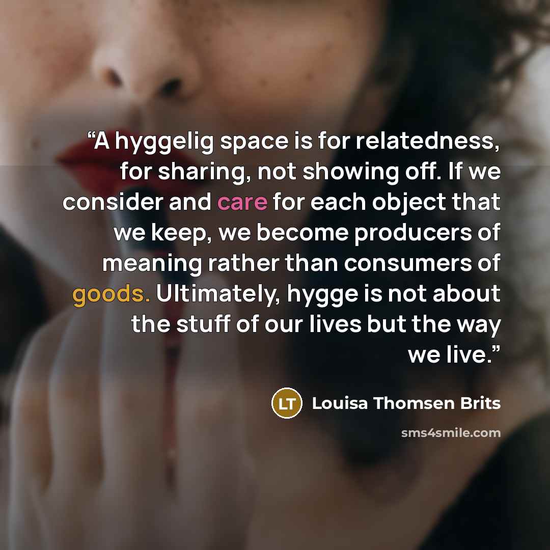“A hyggelig space is for relatedness, for sharing, not showing off. If we consider and care for each object that we keep, we become producers of meaning rather than consumers of goods. Ultimately, hygge is not about the stuff of our lives but the way we live.” quote by Louisa Thomsen Brits