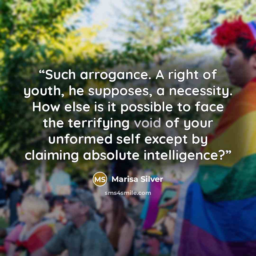 “Such arrogance. A right of youth, he supposes, a necessity. How else is it possible to face the terrifying void of your unformed self except by claiming absolute intelligence?” quote by Marisa Silver