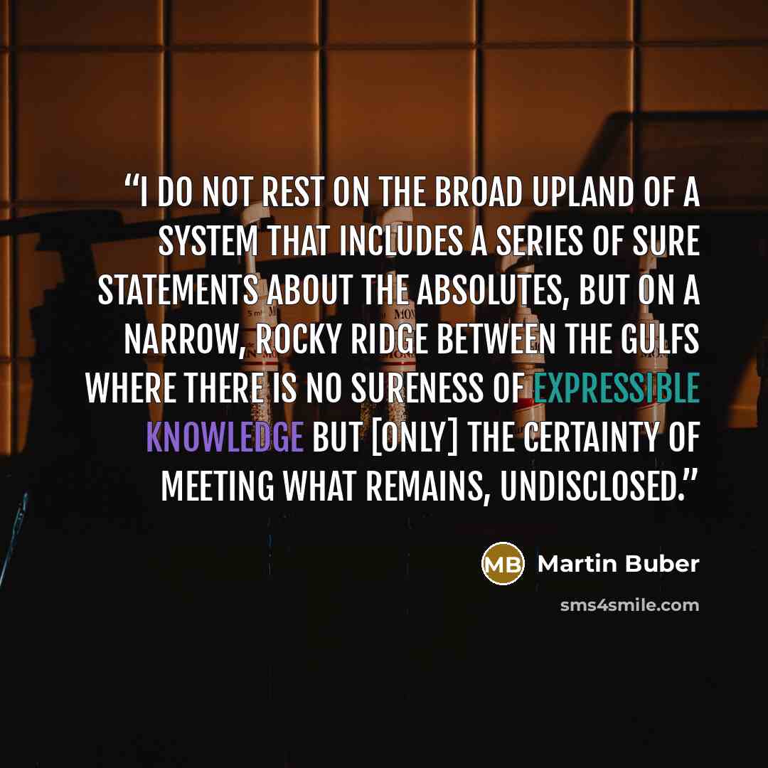 “I do not rest on the broad upland of a system that includes a series of sure statements about the absolutes, but on a narrow, rocky ridge between the gulfs where there is no sureness of expressible knowledge but [only] the certainty of meeting what remains, undisclosed.” quote by Martin Buber