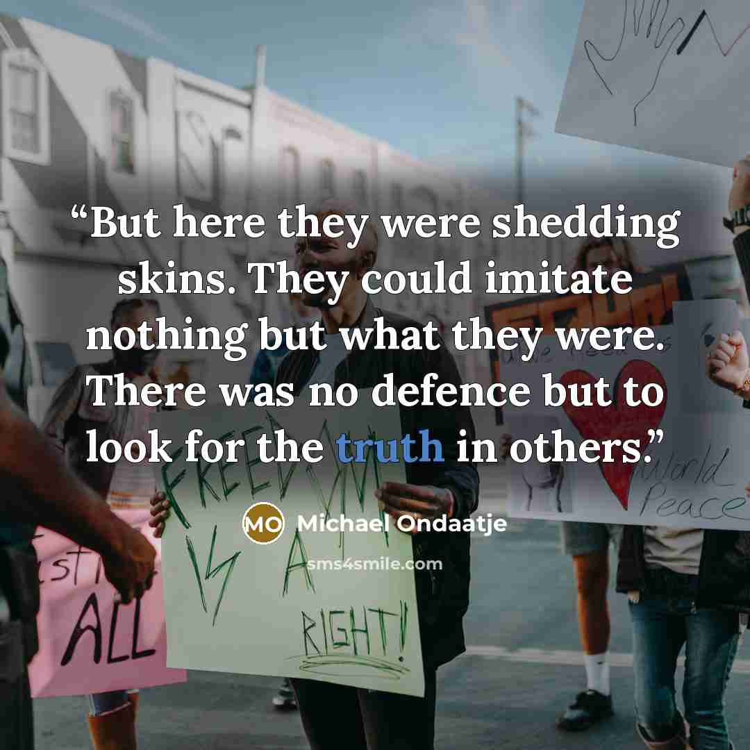 “But here they were shedding skins. They could imitate nothing but what they were. There was no defence but to look for the truth in others.” quote by Michael Ondaatje
