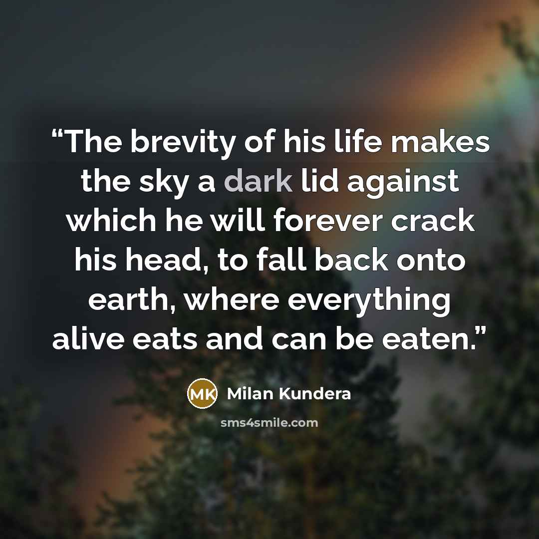 “The brevity of his life makes the sky a dark lid against which he will forever crack his head, to fall back onto earth, where everything alive eats and can be eaten.” quote by Milan Kundera