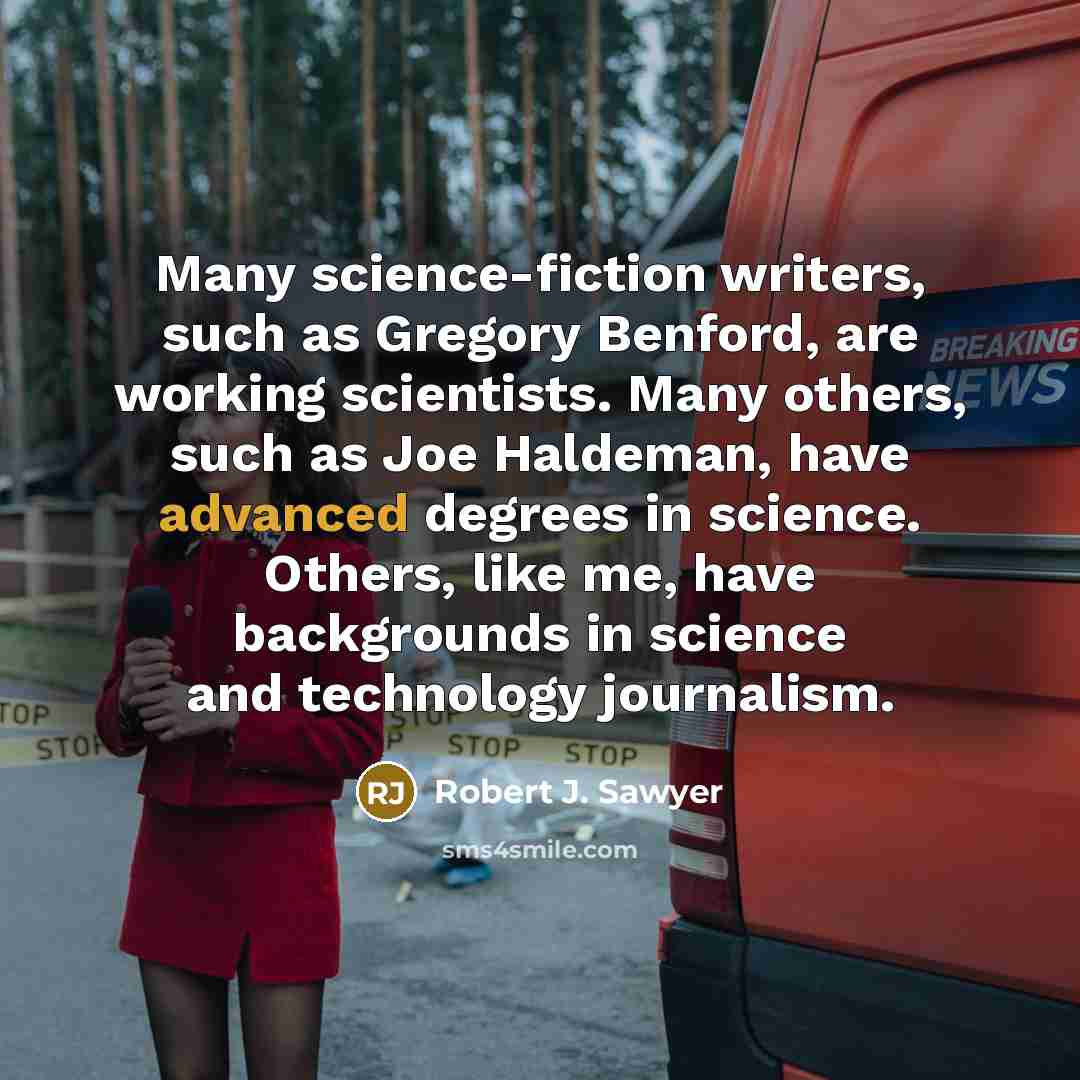 “Many science-fiction writers, such as Gregory Benford, are working scientists. Many others, such as Joe Haldeman, have advanced degrees in science. Others, like me, have backgrounds in science and technology journalism.” quote by Robert J. Sawyer