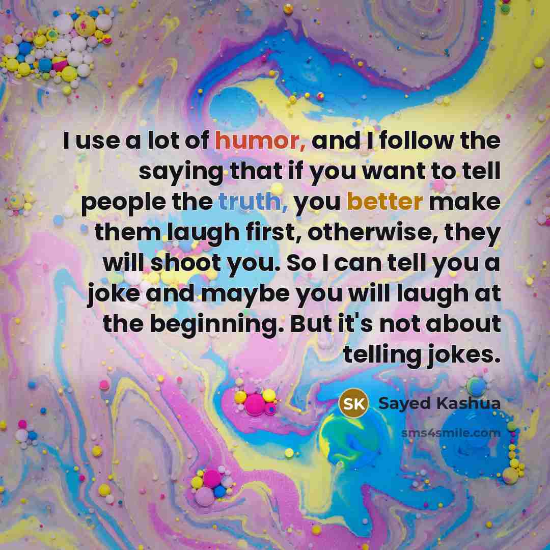 “I use a lot of humor, and I follow the saying that if you want to tell people the truth, you better make them laugh first, otherwise, they will shoot you. So I can tell you a joke and maybe you will laugh at the beginning. But it's not about telling jokes.” quote by Sayed Kashua