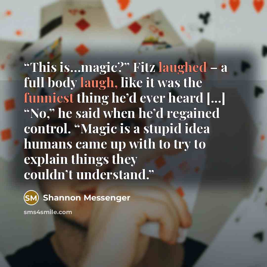“This is…magic?” Fitz laughed – a full body laugh, like it was the funniest thing he’d ever heard [...] “No,” he said when he’d regained control. “Magic is a stupid idea humans came up with to try to explain things they couldn’t understand.” quote by Shannon Messenger