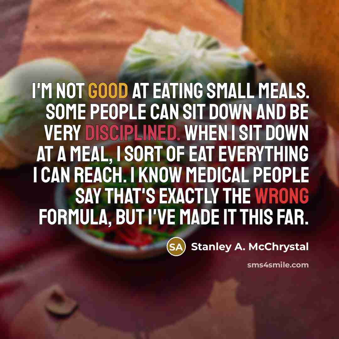 “I'm not good at eating small meals. Some people can sit down and be very disciplined. When I sit down at a meal, I sort of eat everything I can reach. I know medical people say that's exactly the wrong formula, but I've made it this far.” quote by Stanley A. McChrystal