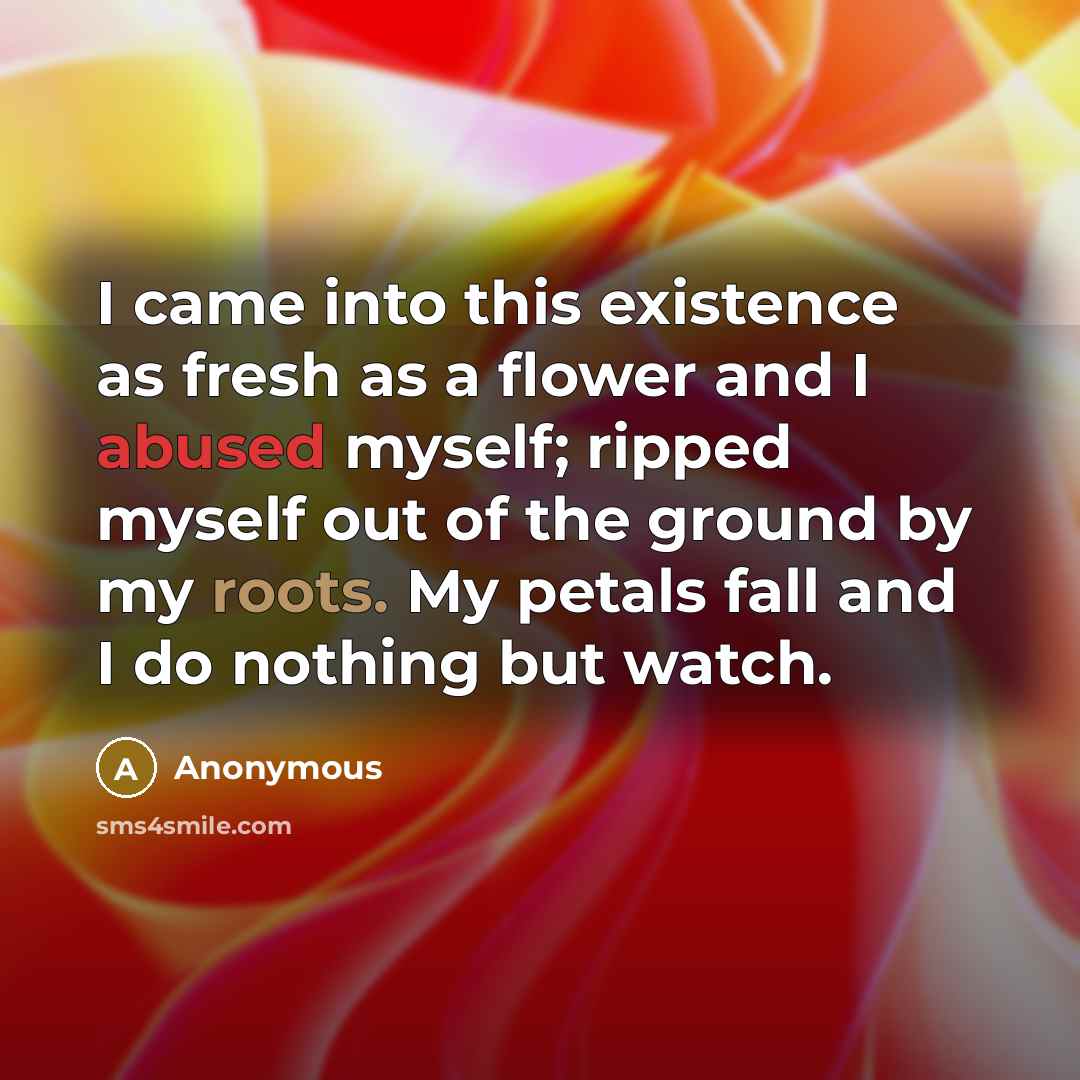 “I came into this existence as fresh as a flower and I abused myself; ripped myself out of the ground by my roots. My petals fall and I do nothing but watch.” quote by Anonymous