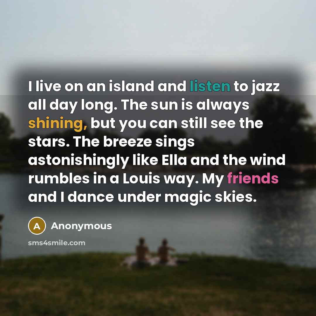 “I live on an island and listen to jazz all day long. The sun is always shining, but you can still see the stars. The breeze sings astonishingly like Ella and the wind rumbles in a Louis way. My friends and I dance under magic skies.” quote by Anonymous