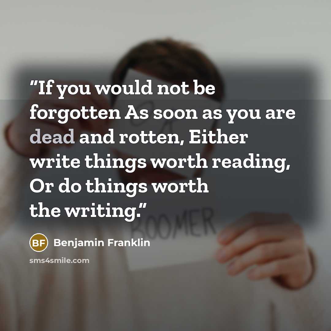 “If you would not be forgotten As soon as you are dead and rotten, Either write things worth reading, Or do things worth the writing.” quote by Benjamin Franklin
