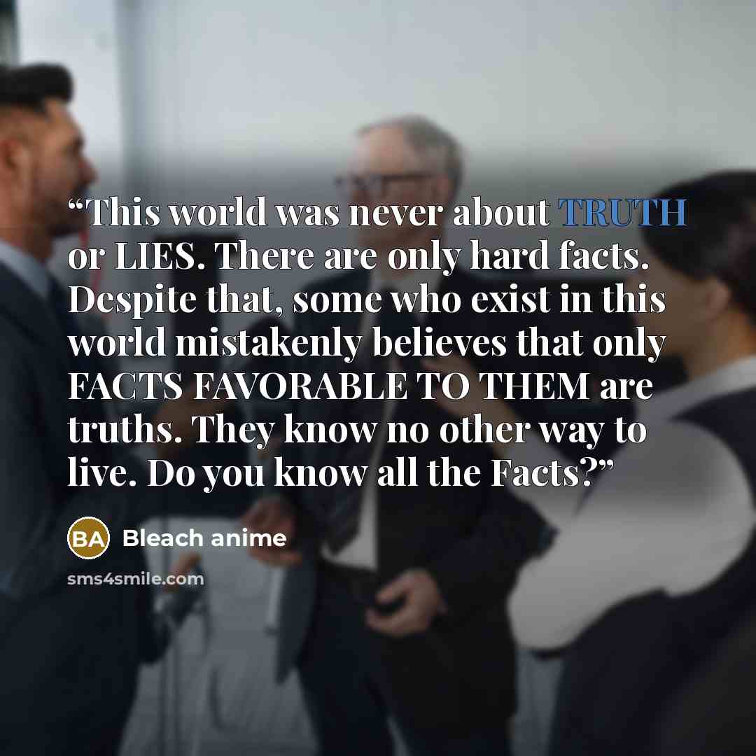 “This world was never about TRUTH or LIES. There are only hard facts. Despite that, some who exist in this world mistakenly believes that only FACTS FAVORABLE TO THEM are truths. They know no other way to live. Do you know all the Facts?” quote by Bleach anime