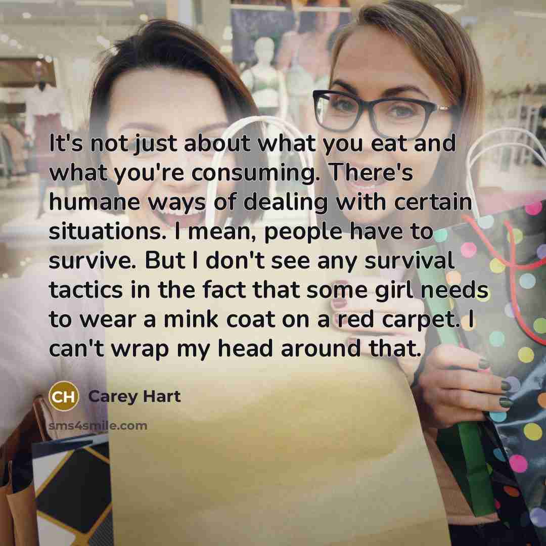 “It's not just about what you eat and what you're consuming. There's humane ways of dealing with certain situations. I mean, people have to survive. But I don't see any survival tactics in the fact that some girl needs to wear a mink coat on a red carpet. I can't wrap my head around that.” quote by Carey Hart