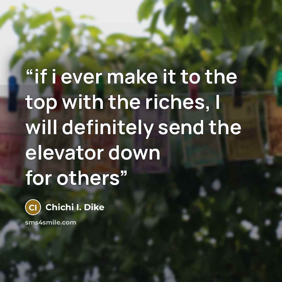 “if i ever make it to the top with the riches, I will definitely send the elevator down for others” quote by Chichi I. Dike