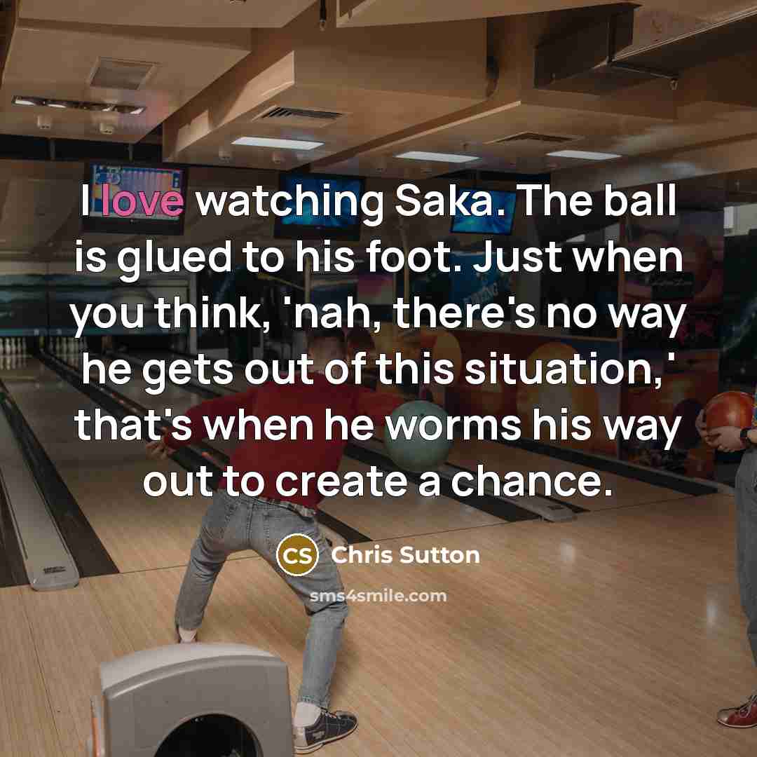 “I love watching Saka. The ball is glued to his foot. Just when you think, 'nah, there's no way he gets out of this situation,' that's when he worms his way out to create a chance.” quote by Chris Sutton