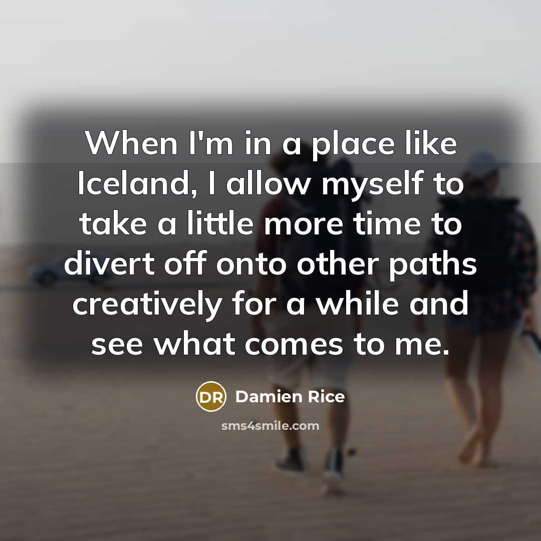“When I'm in a place like Iceland, I allow myself to take a little more time to divert off onto other paths creatively for a while and see what comes to me.” quote by Damien Rice