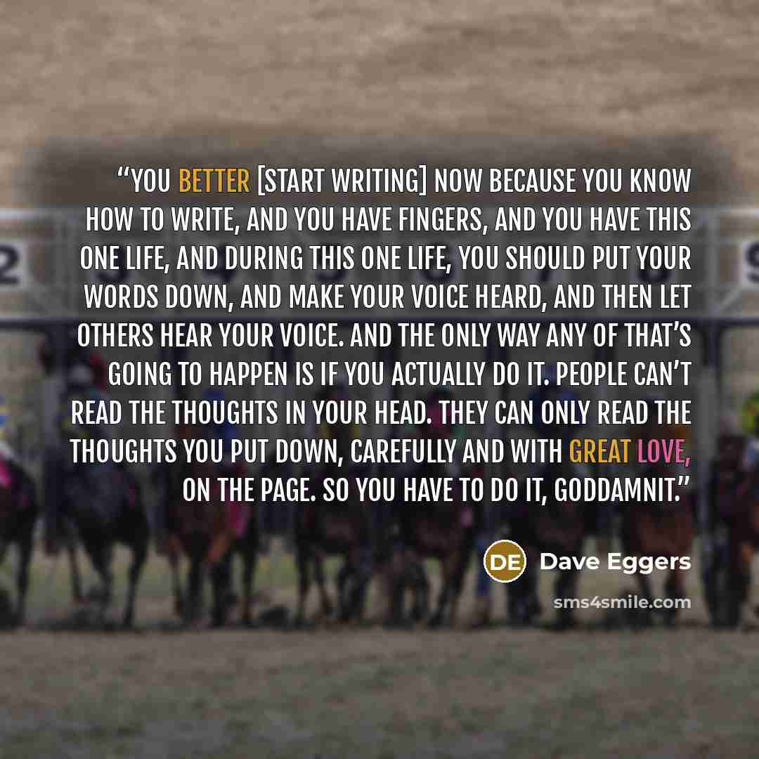 “You better [start writing] now because you know how to write, and you have fingers, and you have this one life, and during this one life, you should put your words down, and make your voice heard, and then let others hear your voice. And the only way any of that’s going to happen is if you…” quote by Dave Eggers