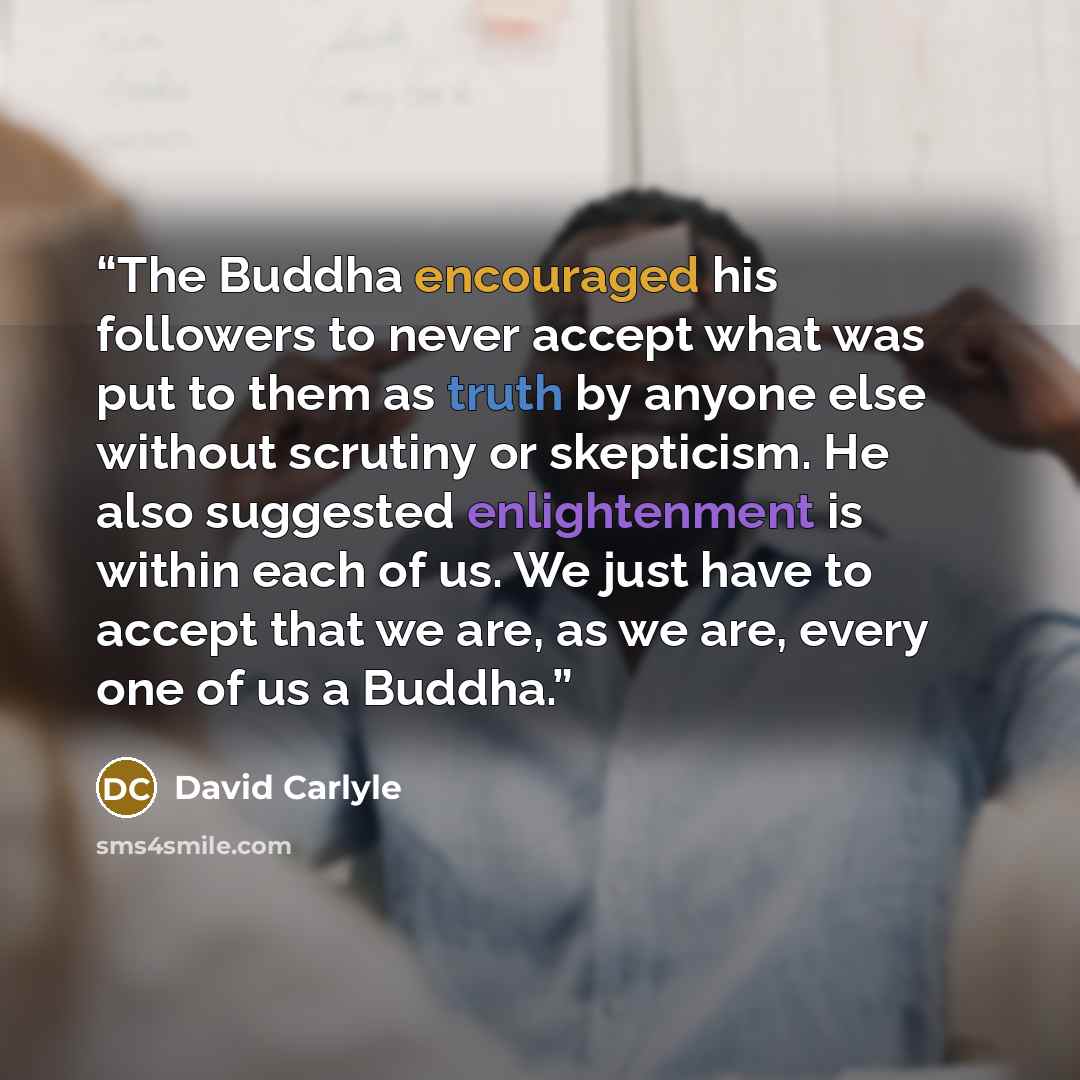 “The Buddha encouraged his followers to never accept what was put to them as truth by anyone else without scrutiny or skepticism. He also suggested enlightenment is within each of us. We just have to accept that we are, as we are, every one of us a Buddha.” quote by David Carlyle