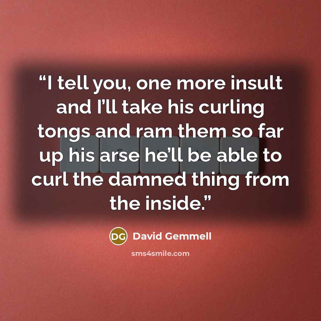 “I tell you, one more insult and I’ll take his curling tongs and ram them so far up his arse he’ll be able to curl the damned thing from the inside.” quote by David Gemmell