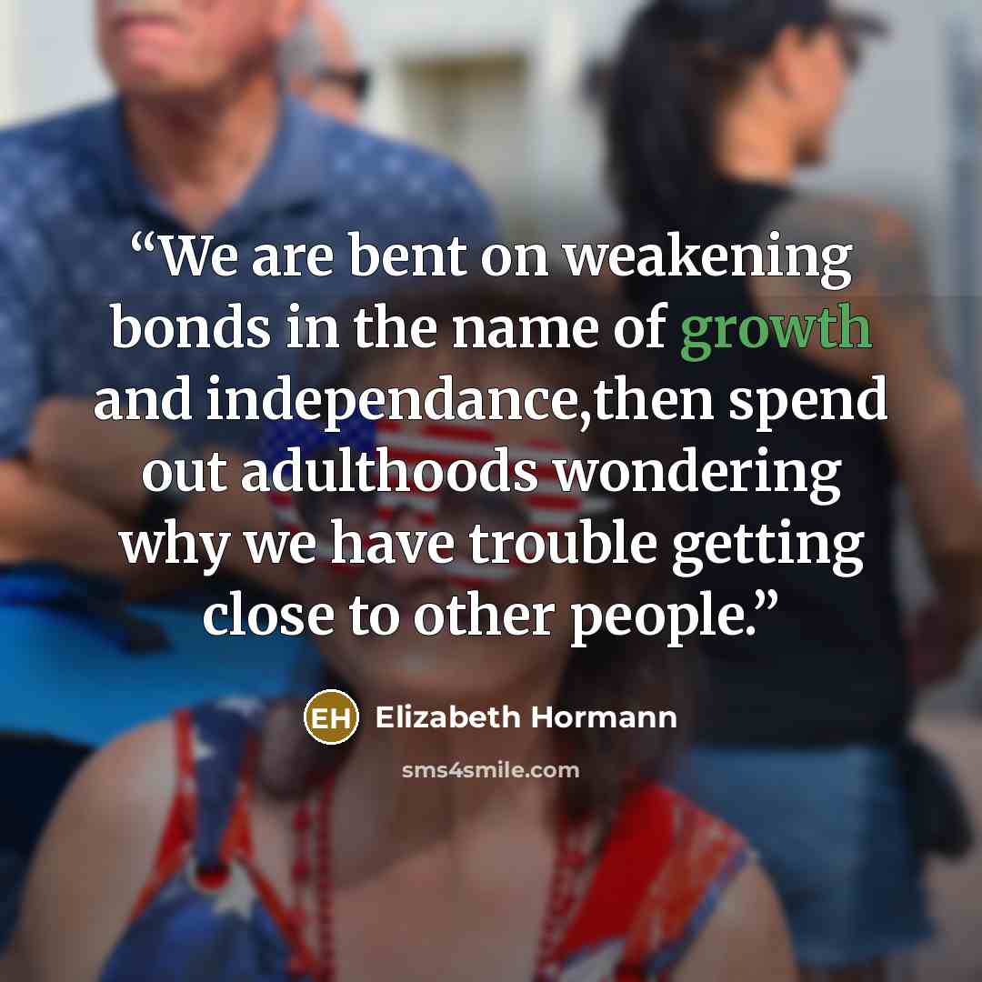 “We are bent on weakening bonds in the name of growth and independance,then spend out adulthoods wondering why we have trouble getting close to other people.” quote by Elizabeth Hormann