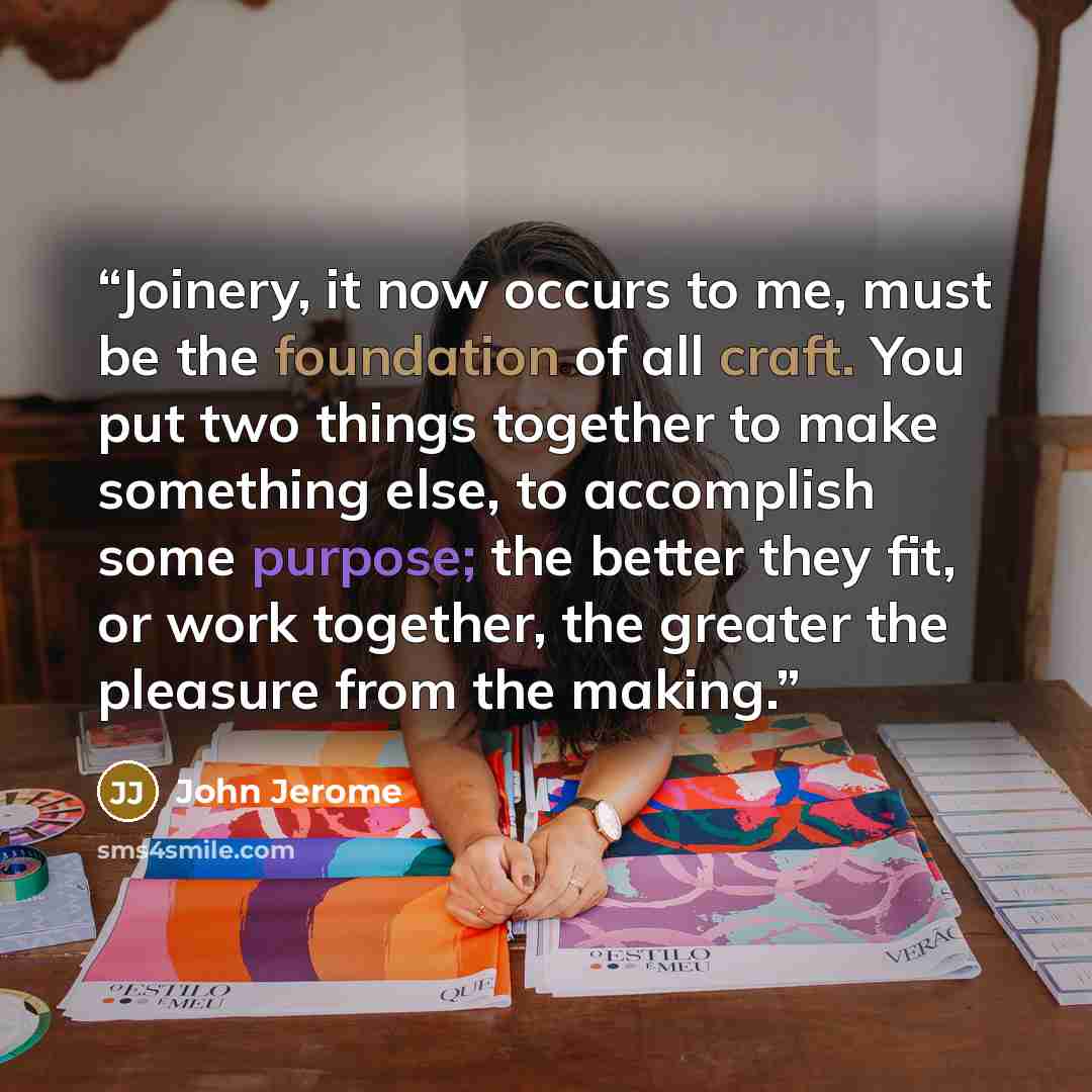 “Joinery, it now occurs to me, must be the foundation of all craft. You put two things together to make something else, to accomplish some purpose; the better they fit, or work together, the greater the pleasure from the making.” quote by John Jerome