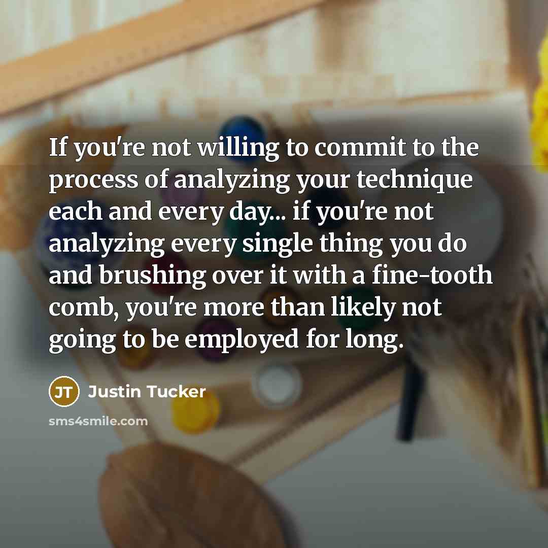 “If you're not willing to commit to the process of analyzing your technique each and every day... if you're not analyzing every single thing you do and brushing over it with a fine-tooth comb, you're more than likely not going to be employed for long.” quote by Justin Tucker