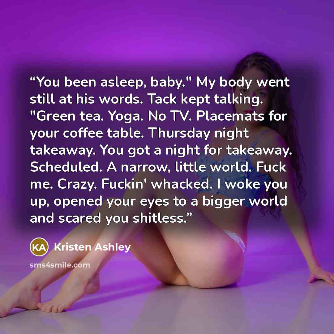 “You been asleep, baby." My body went still at his words. Tack kept talking. "Green tea. Yoga. No TV. Placemats for your coffee table. Thursday night takeaway. You got a night for takeaway. Scheduled. A narrow, little world. Fuck me. Crazy. Fuckin' whacked. I woke you up, opened your eyes to a…” quote by Kristen Ashley