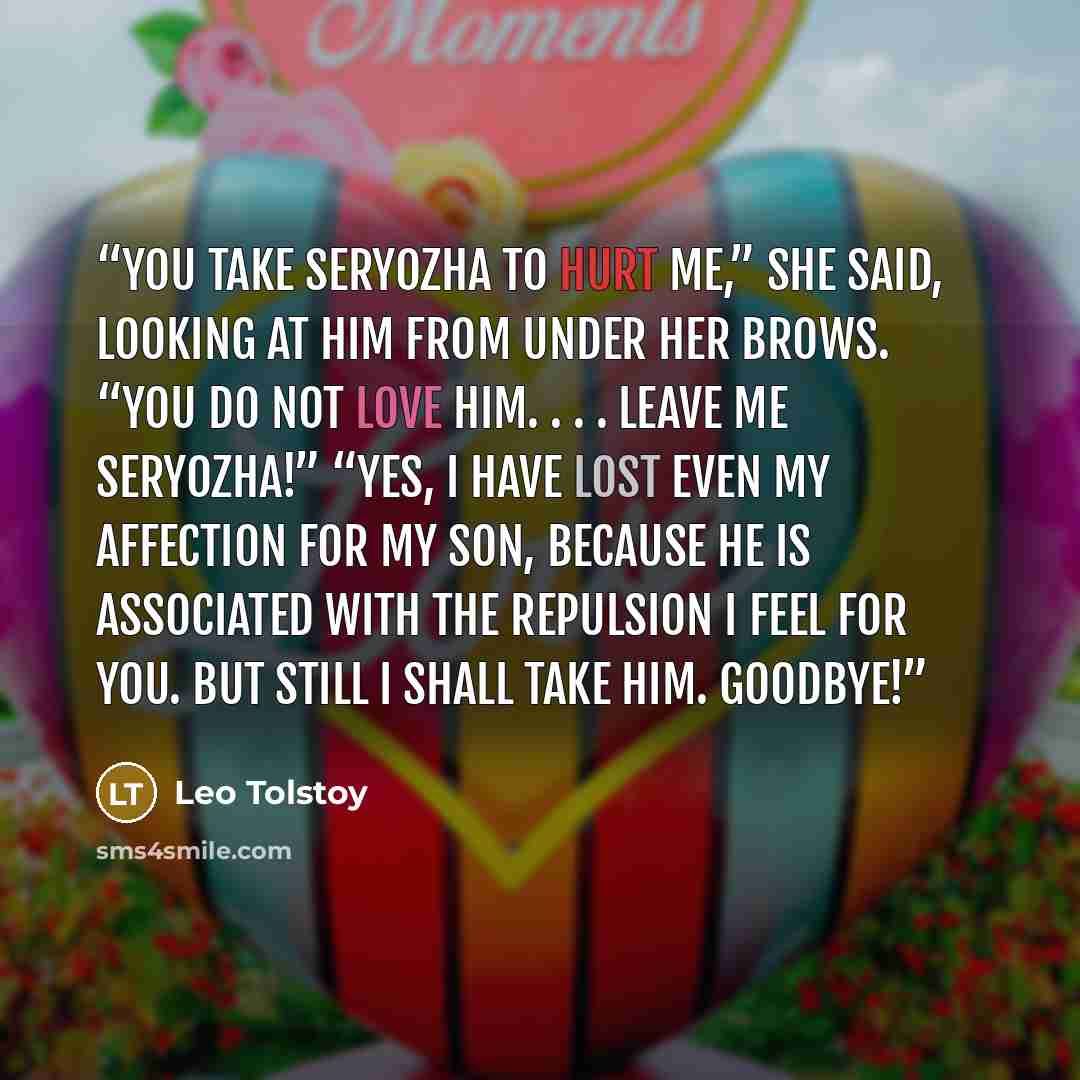 “You take Seryozha to hurt me,” she said, looking at him from under her brows. “You do not love him. . . . Leave me Seryozha!” “Yes, I have lost even my affection for my son, because he is associated with the repulsion I feel for you. But still I shall take him. Goodbye!” quote by Leo Tolstoy