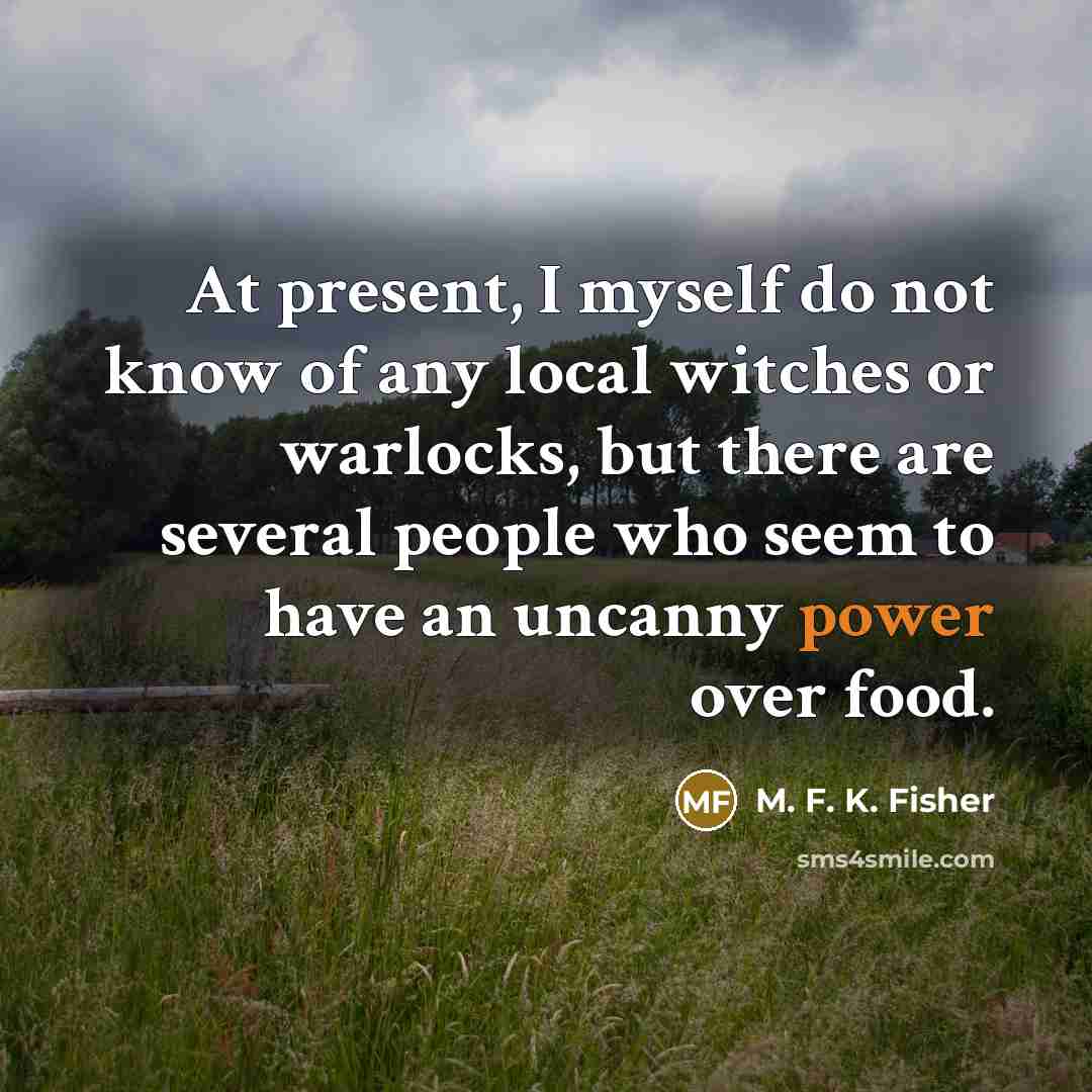 “At present, I myself do not know of any local witches or warlocks, but there are several people who seem to have an uncanny power over food.” quote by M. F. K. Fisher
